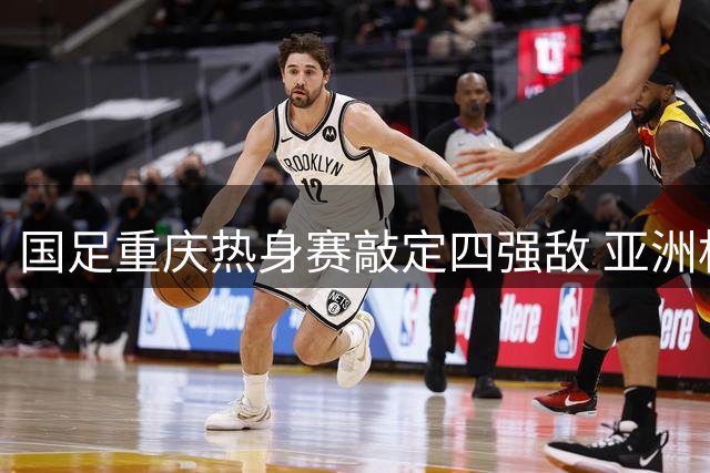 国足重庆热身赛敲定四强敌 亚洲杯前最后练兵机会来临